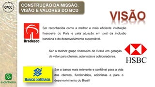 CONSTRUÇÃO DA MISSÃO,
VISÃO E VALORES DO BCD
Ser reconhecida como a melhor e mais eficiente instituição
financeira do País e pela atuação em prol da inclusão
bancária e do desenvolvimento sustentável.
Ser o melhor grupo financeiro do Brasil em geração
de valor para clientes, acionistas e colaboradores.
Ser o banco mais relevante e confiável para a vida
dos clientes, funcionários, acionistas e para o
desenvolvimento do Brasil
 
