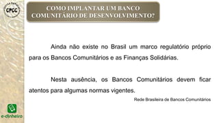 COMO IMPLANTAR UM BANCO
COMUNITÁRIO DE DESENVOLVIMENTO?
Ainda não existe no Brasil um marco regulatório próprio
para os Bancos Comunitários e as Finanças Solidárias.
Nesta ausência, os Bancos Comunitários devem ficar
atentos para algumas normas vigentes.
Rede Brasileira de Bancos Comunitários
 