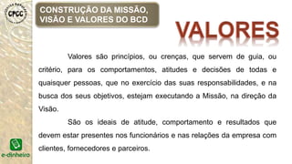 Valores são princípios, ou crenças, que servem de guia, ou
critério, para os comportamentos, atitudes e decisões de todas e
quaisquer pessoas, que no exercício das suas responsabilidades, e na
busca dos seus objetivos, estejam executando a Missão, na direção da
Visão.
São os ideais de atitude, comportamento e resultados que
devem estar presentes nos funcionários e nas relações da empresa com
clientes, fornecedores e parceiros.
CONSTRUÇÃO DA MISSÃO,
VISÃO E VALORES DO BCD
 