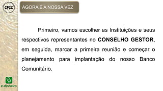 AGORA É A NOSSA VEZ
Primeiro, vamos escolher as Instituições e seus
respectivos representantes no CONSELHO GESTOR,
em seguida, marcar a primeira reunião e começar o
planejamento para implantação do nosso Banco
Comunitário.
 