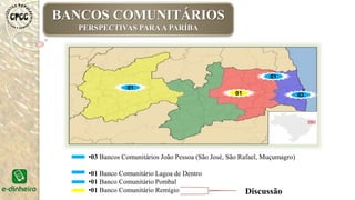 •03 Bancos Comunitários João Pessoa (São José, São Rafael, Muçumagro)
•01 Banco Comunitário Lagoa de Dentro
•01 Banco Comunitário Pombal
•01 Banco Comunitário Remígio Discussão
03
01
01
01
BANCOS COMUNITÁRIOS
PERSPECTIVAS PARAA PARÍBA
 