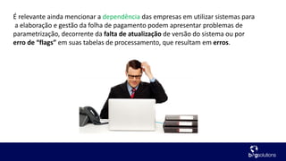 É relevante ainda mencionar a dependência das empresas em utilizar sistemas para
a elaboração e gestão da folha de pagamento podem apresentar problemas de
parametrização, decorrente da falta de atualização de versão do sistema ou por
erro de “flags” em suas tabelas de processamento, que resultam em erros.
 