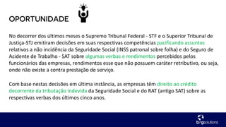 No decorrer dos últimos meses o Supremo Tribunal Federal - STF e o Superior Tribunal de
Justiça-STJ emitiram decisões em suas respectivas competências pacificando assuntos
relativos a não incidência da Seguridade Social (INSS patronal sobre folha) e do Seguro de
Acidente de Trabalho - SAT sobre algumas verbas e rendimentos percebidos pelos
funcionários das empresas, rendimentos esse que não possuem caráter retributivo, ou seja,
onde não existe a contra prestação de serviço.
Com base nestas decisões em última instância, as empresas têm direito ao crédito
decorrente da tributação indevida da Seguridade Social e do RAT (antigo SAT) sobre as
respectivas verbas dos últimos cinco anos.
 