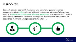 Baseando-se nesta oportunidade, criamos uma ferramenta que visa buscar os
supramencionados créditos, além de utilizar da expertise de nossos profissionais, para
verificar a incidência tributária sobre a folha de pagamentos e, ao mesmo tempo, verificar
se a empresa está exposta a eventuais contingências previdenciárias e trabalhistas em
decorrência de falha na aplicação dos controles internos.
 