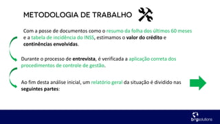 Com a posse de documentos como o resumo da folha dos últimos 60 meses
e a tabela de incidência do INSS, estimamos o valor do crédito e
continências envolvidas.
Durante o processo de entrevista, é verificada a aplicação correta dos
procedimentos de controle de gestão.
Ao fim desta análise inicial, um relatório geral da situação é dividido nas
seguintes partes:
 