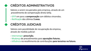 Valores a serem recuperados pela empresa, através de um
procedimento de compensação direta Sefip.
Valores com possibilidade de recuperação da empresa,
através de medida judicial:
- Interromper prescrição.
- Mudança de procedimentos para apurações futuras.
- Influência no recolhimento de contribuições para terceiros no futuro.
- GFIP em para a compensação com débitos vincendos.
- Retificação dos últimos 5 anos.
 