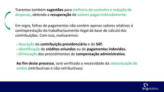 Traremos também sugestões para melhoria de controles e redução de
despesas, obtendo a recuperação de valores pagos indevidamente.
Em regra, folhas de pagamentos não contém apenas valores relativos à
contraprestação do trabalho/aumento ilegal da base de cálculo das
contribuições. Com isso, realizaremos:
- Apuração da contribuição previdenciária e do SAT.
- Identificação de créditos oriundos ou de pagamentos indevidos.
- Otimização dos procedimentos de compensação administrativa.
Ao fim deste processo, será verificada a necessidade da conceituação de
verbas (retribuitivas e não-retribuitivas).
 