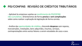 - Aplicável às empresas sujeitas ao recolhimento do PIS/COFINS
não-cumulativos. Orientaremos de forma precisa e sem complicações
sobre como realizar a aplicação da legislação de forma correta.
- Análise das oportunidades de créditos, checando despesas com reparos,
manutenções, instalações, bens adquiridos, insumos, serviços,
contraprestações entre outros fatores a serem estudados de caso a caso.
 