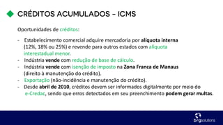 Oportunidades de créditos:
- Estabelecimento comercial adquire mercadoria por alíquota interna
(12%, 18% ou 25%) e revende para outros estados com alíquota
interestadual menor.
- Indústria vende com redução de base de cálculo.
- Indústria vende com isenção de imposto na Zona Franca de Manaus
(direito à manutenção do crédito).
- Exportação (não-incidência e manutenção do crédito).
- Desde abril de 2010, créditos devem ser informados digitalmente por meio do
e-Credac, sendo que erros detectados em seu preenchimento podem gerar multas.
 