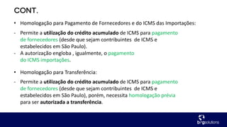 - Permite a utilização do crédito acumulado de ICMS para pagamento
de fornecedores (desde que sejam contribuintes de ICMS e
estabelecidos em São Paulo).
- A autorização engloba , igualmente, o pagamento
do ICMS importações.
• Homologação para Pagamento de Fornecedores e do ICMS das Importações:
- Permite a utilização do crédito acumulado de ICMS para pagamento
de fornecedores (desde que sejam contribuintes de ICMS e
estabelecidos em São Paulo), porém, necessita homologação prévia
para ser autorizada a transferência.
• Homologação para Transferência:
 