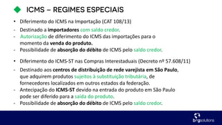 - Destinado a importadores com saldo credor.
- Autorização de diferimento do ICMS das importações para o
momento da venda do produto.
- Possibilidade de absorção do débito de ICMS pelo saldo credor.
• Diferimento do ICMS na Importação (CAT 108/13)
- Destinado aos centros de distribuição de rede varejista em São Paulo,
que adquirem produtos sujeitos à substituição tributária, de
fornecedores localizados em outros estados da federação.
- Antecipação do ICMS-ST devido na entrada do produto em São Paulo
pode ser diferido para a saída do produto.
- Possibilidade de absorção do débito de ICMS pelo saldo credor.
• Diferimento do ICMS-ST nas Compras Interestaduais (Decreto nº 57.608/11)
 