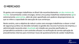 Os gastos com encargos trabalhistas no Brasil são reconhecidamente um dos maiores do
mundo. Concomitante a estes encargos, temos uma justiça trabalhista relativamente ágil e
extremamente paternalista, além de estar aparelhada com poderes desproporcionais no
que se refere a capacidade de execução de suas sentenças.
Neste cenário, com o objetivo de reduzir custos com encargos trabalhistas e elevar o nível
de segurança jurídica nas decisões tomadas na gestão dos recursos humanos da empresa, a
administração necessita estar atualizada em relação aos assuntos pacificados na
jurisprudência existente e com controles eficazes na verificação da correta aplicação de
procedimentos internos para minimizar riscos de questionamento de caráter trabalhista.
 
