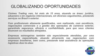 Cisimex Trading vem, há mais de 15 anos, atuando na áreas: jurídica,
aduaneira e em negócios internacionais, em diversos seguimentos, prestando
serviços no Brasil e exterior.
Com profissionais altamente qualificados, vem realizando, com excelência,
negociações comerciais e a gestão das operações de comércio exterior,
garantindo segurança, eficácia e confiabilidade, para que seus clientes
alcancem os resultados almejados.
Empresas estrangeiras também são especialmente atendidas, por uma
assessoria especializada, atuando ativamente nas negociações com
empresas brasileiras, bem como, prestando total assistência às operações
logísticas door-to-door.
GLOBALIZANDO OPORTUNIDADES
 