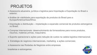 PROJETOS
 Assessoria aduaneira, jurídica e logística para Importação e Exportação no Brasil e
exterior;
 Análise de viabilidade para exportação de produtos do Brasil para a
Europa/América/Asia/África;
 Importação e distribuição – implantação e expansão comercial de produtos estrangeiros
no Brasil;
 Compras Internacionais: desenvolvimento de fornecedores para novos produtos,
insumos, matérias primas, maquinário;
 Suporte operacional e ações para redução de custos na cadeia logística internacional;
 Estratégia de negócios internacionais, marketing e ações comerciais;
 Assessoria nas Rodadas de Negócios entre empresas
brasileiras e estrangeiras;
 