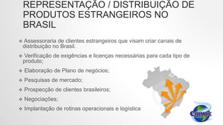 REPRESENTAÇÃO / DISTRIBUIÇÃO DE
PRODUTOS ESTRANGEIROS NO
BRASIL
 Assessoraria de clientes estrangeiros que visam criar canais de
distribuição no Brasil.
 Verificação de exigências e licenças necessárias para cada tipo de
produto;
 Elaboração de Plano de negócios;
 Pesquisas de mercado;
 Prospecção de clientes brasileiros;
 Negociações;
 Implantação de rotinas operacionais e logística
 