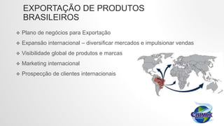 EXPORTAÇÃO DE PRODUTOS
BRASILEIROS
 Plano de negócios para Exportação
 Expansão internacional – diversificar mercados e impulsionar vendas
 Visibilidade global de produtos e marcas
 Marketing internacional
 Prospecção de clientes internacionais
 