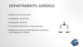 DEPARTAMENTO JURÍDICO
Análise de documentos;
Legislação aduaneira;
Legislação cambial;
Contratos Nacionais e Internacionais;
Assessoria para Constituição de empresas
estrangeiras no Brasil;
 