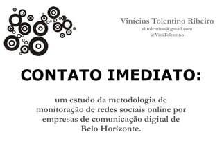 Vinícius Tolentino Ribeiro
vi.tolentino@gmail.com
@ViniTolentino

CONTATO IMEDIATO:
um estudo da metodologia de
monitoração de redes sociais online por
empresas de comunicação digital de
Belo Horizonte.

 