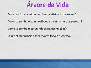 Como vocês se sentiram ao fazer a atividade da árvore?
Como se sentiram compartilhando-a com as outras pessoas?
Como se sentiram escutando as apresentações?
O que chamou mais a atenção em todo o processo?
 