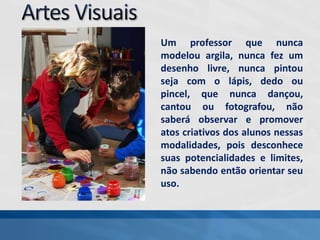 Um professor que nunca
modelou argila, nunca fez um
desenho livre, nunca pintou
seja com o lápis, dedo ou
pincel, que nunca dançou,
cantou ou fotografou, não
saberá observar e promover
atos criativos dos alunos nessas
modalidades, pois desconhece
suas potencialidades e limites,
não sabendo então orientar seu
uso.
 