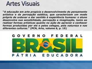 “A educação em arte propicia o desenvolvimento do pensamento
artístico e da percepção estética, que caracterizam um modo
próprio de ordenar e dar sentido à experiência humana: o aluno
desenvolve sua sensibilidade, percepção e imaginação, tanto ao
realizar formas artísticas quanto na ação de apreciar e conhecer
formas produzidas por ele e pelos colegas, pela natureza e nas
diferentes culturas.” (PCN, Arte, volume 6, p. 19)
 