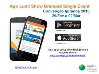 App Lumi Show Branded Single Event
Publicação: 11/Fev
Publicação: 27/Fev
Convenção Ipiranga 2016
29/Fev a 02/Mar
Para os usuários com BlackBerry ou
Windows Phone:
http://ipiranga.quickmobile.mobi/
Vídeo Tutorial do app
 