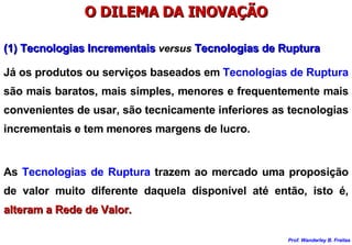 O DILEMA DA INOVAÇÃO Já os produtos ou serviços baseados em  Tecnologias de Ruptura  são mais baratos, mais simples, menores e frequentemente mais convenientes de usar, são tecnicamente inferiores as tecnologias incrementais e tem menores margens de lucro. (1) Tecnologias Incrementais  versus  Tecnologias de Ruptura As  Tecnologias de Ruptura  trazem ao mercado uma proposição de valor muito diferente daquela disponível até então, isto é,  alteram a Rede de Valor. 