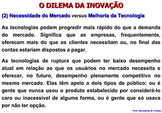 O DILEMA DA INOVAÇÃO (2) Necessidade do Mercado  versus  Melhoria da Tecnologia As tecnologias podem progredir mais rápido do que a demanda do mercado. Significa que as empresas, frequentemente, oferecem mais do que os clientes necessitam ou, no final das contas estariam dispostos a pagar.  As tecnologias de ruptura que podem ter baixo desempenho atual em relação ao que os usuários no mercado necessita e oferecer, no futuro, desempenho plenamente competitivo no mesmo mercado. Elas têm apelo a dois tipos de público: ou é gente que nunca usou o produto estabelecido por considerá-lo caro ou inacessível de alguma forma, ou é gente que só usava por não ter opção. 