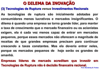 O DILEMA DA INOVAÇÃO  (3) Tecnologias de Ruptura  versus   Investimentos Racionais As tecnologias de ruptura são inicialmente adotadas por consumidores menos lucrativos e mercados insignificantes. O dilema é quando uma empresa se torna grande líder, para manter a taxa de crescimento que o mercado financeiro ou os acionistas exigem, ela é cada vez menos capaz de entrar em mercados pequenos, porque esses mercados não oferecem a magnitude de receitas de que grandes empresas precisam para continuar crescendo a taxas constantes. Mas ela deveria entrar neles, porque os mercados pequenos de  hoje serão os grandes de amanhã. Empresas líderes de mercado acreditam que investir em Tecnologias de Ruptura não é decisão financeira racional. 