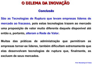 O DILEMA DA INOVAÇÃO  Muitas das práticas de administração que permitiram as empresas tornar-se líderes, também dificultam extremamente que elas desenvolvam tecnologias de ruptura que, finalmente, as excluem de seus mercados. Conclusão São as Tecnologias de Ruptura que levam empresas líderes de mercado ao fracasso,  pois estas tecnologias trazem ao mercado uma proposição de valor muito diferente daquele disponível até então e, portanto,  alteram a Rede de Valor .  