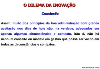 O DILEMA DA INOVAÇÃO  Assim,  muito dos princípios da boa administração com grande aceitação nos dias de hoje são, na verdade, adequados em apenas algumas circunstâncias e contexto,  isto é, não há nenhum conceito ou modelo em gestão que possa ser válido em todas as circunstâncias e contextos. Conclusão 