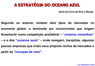 A ESTRATÉGIA DO OCEANO AZUL  Segundo os autores, existem dois tipos de mercados na economia global: o dominado por concorrentes que brigam ferozmente numa competição predatória –  “oceanos vermelhos”  – e o dos  “oceanos azuis”  – onde navegam, tranqüilas, algumas poucas empresas que criam seus próprios nichos de mercados a partir da  “inovação de valor”. título do livro de Kim e Renée 