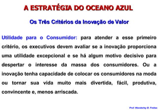 A ESTRATÉGIA DO OCEANO AZUL  Utilidade para o Consumidor:  para atender a esse primeiro critério, os executivos devem avaliar se a inovação proporciona uma utilidade excepcional e se há algum motivo decisivo para despertar o interesse da massa dos consumidores. Ou a inovação tenha capacidade de colocar os consumidores na moda ou tornar sua vida muito mais divertida, fácil, produtiva, convincente e, menos arriscada. Os Três Critérios da Inovação de Valor 