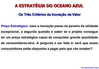 A ESTRATÉGIA DO OCEANO AZUL  Preço Estratégico:  caso a inovação passe na peneira da utilidade excepcional, a segunda questão é saber se o projeto consegue ter um preço estratégico capaz de conquistar grande quantidade de consumidores-alvo. A pergunta a ser feita é: será que esses consumidores estão dispostos a pagar pelo que vão receber? Os Três Critérios da Inovação de Valor 