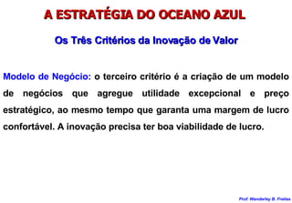 A ESTRATÉGIA DO OCEANO AZUL  Modelo de Negócio:  o terceiro critério é a criação de um modelo de negócios que agregue utilidade excepcional e preço estratégico, ao mesmo tempo que garanta uma margem de lucro confortável. A inovação precisa ter boa viabilidade de lucro. Os Três Critérios da Inovação de Valor 