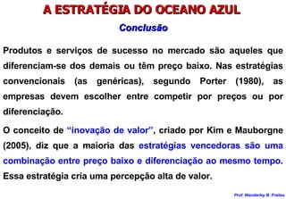 A ESTRATÉGIA DO OCEANO AZUL  Produtos e serviços de sucesso no mercado são aqueles que diferenciam-se dos demais ou têm preço baixo. Nas estratégias convencionais (as genéricas), segundo Porter (1980), as empresas devem escolher entre competir por preços ou por diferenciação. O conceito de  “inovação de valor” , criado por Kim e Mauborgne (2005), diz que a maioria das  estratégias vencedoras são uma combinação entre preço baixo e diferenciação ao mesmo tempo . Essa estratégia cria uma percepção alta de valor. Conclusão 