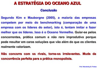 A ESTRATÉGIA DO OCEANO AZUL  Segundo Kim e Mauborgne (2005), a maioria das empresas competem por meio do benchmarking (comparação de uma empresa com os líderes do setor), isto é, tentam imitar e fazer melhor que os líderes. Isso é o Oceano Vermelho.  Guiar-se pelos concorrentes, prática comum e não raro improdutiva porque pode resultar em caras soluções que vão além do que os clientes realmente valorizam. Não concorra com os rivais, torne-os irrelevantes. Mude da concorrência perfeita para a prática monopolista. Conclusão 