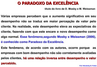 O PARADOXO DA EXCELÊNCIA  título do livro de D. Mosby e M. Weissman Várias empresas percebem que o aumento significativo em seu desempenho não se traduz em maior percepção de valor pelo cliente. Na realidade, este desempenho eleva as expectativas do cliente, fazendo com que este encare o novo desempenho como algo normal.  Esse fenômeno,segundo Mosby e Weissman (2006), é conhecido como Paradoxo da Excelência. Este fenômeno, de acordo com os autores, ocorre porque  as empresas com bom desempenho não são corretamente avaliadas pelos clientes,  há uma relação inversa entre desempenho e valor percebido. 
