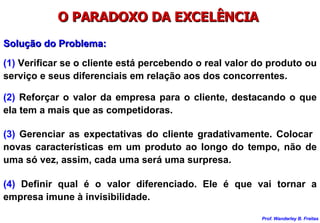 O PARADOXO DA EXCELÊNCIA  Solução do Problema: (1)  Verificar se o cliente está percebendo o real valor do produto ou serviço e seus diferenciais em relação aos dos concorrentes. (2)  Reforçar o valor da empresa para o cliente, destacando o que ela tem a mais que as competidoras. (3)  Gerenciar as expectativas do cliente gradativamente. Colocar  novas características em um produto ao longo do tempo, não de uma só vez, assim, cada uma será uma surpresa. (4)  Definir qual é o valor diferenciado. Ele é que vai tornar a empresa imune à invisibilidade. 