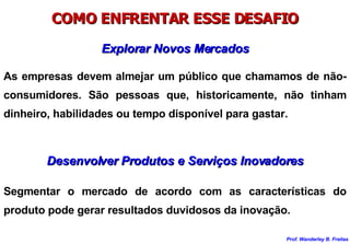 Explorar Novos Mercados As empresas devem almejar um público que chamamos de não-consumidores. São pessoas que, historicamente, não tinham dinheiro, habilidades ou tempo disponível para gastar. COMO ENFRENTAR ESSE DESAFIO Desenvolver Produtos e Serviços Inovadores Segmentar o mercado de acordo com as características do produto pode gerar resultados duvidosos da inovação. 