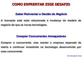 COMO ENFRENTAR ESSE DESAFIO Saber Reinventar a Gestão do Negócio A inovação está mais relacionada à mudança do modelo de negócio do que as novas tecnologias. Comprar Concorrentes Ameaçadores Comprar o concorrente, mas manter a empresa separada da matriz e continuar investindo na tecnologia desenvolvida por esse concorrente. 