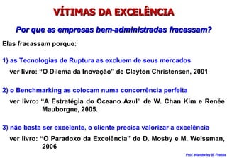 VÍTIMAS DA EXCELÊNCIA Por que as empresas bem-administradas fracassam? Elas fracassam porque: 1) as Tecnologias de Ruptura as excluem de seus mercados ver livro: “O Dilema da Inovação” de Clayton Christensen, 2001 2) o Benchmarking as colocam numa concorrência perfeita ver livro: “A Estratégia do Oceano Azul” de W. Chan Kim e Renée Mauborgne, 2005. 3) não basta ser excelente, o cliente precisa valorizar a excelência ver livro: “O Paradoxo da Excelência” de D. Mosby e M. Weissman, 2006 