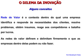 O DILEMA DA INOVAÇÃO  Rede de Valor  é o contexto dentro do qual uma empresa identifica e responde às necessidades dos clientes, resolve problemas, obtém insumos, reage aos competidores e batalha por lucros. As redes de valor definem e delimitam firmemente o que as empresas dentro delas podem ou não fazer. Alguns conceitos 