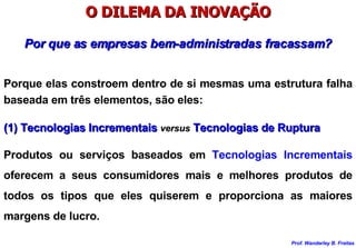 O DILEMA DA INOVAÇÃO Por que as empresas bem-administradas fracassam? Porque elas constroem dentro de si mesmas uma estrutura falha baseada em três elementos, são eles: (1) Tecnologias Incrementais  versus  Tecnologias de Ruptura Produtos ou serviços baseados em  Tecnologias Incrementais  oferecem a seus consumidores mais e melhores produtos de todos os tipos que eles quiserem e proporciona as maiores margens de lucro. 