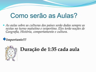 Como serão as Aulas?
 As aulas sobre as culturas dos países serão dadas sempre as
sextas no turno matutino e vespertino. Eles terão noções de
Geografia, História, comportamento e cultura.
Importante!!!
Duração de 1:35 cada aula
 