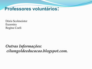 Professores voluntários:
Dóris Scolmeister
Euzenira
Regina Coeli
Outras Informações:
cilumgoldeeducacao.blogspot.com.
 