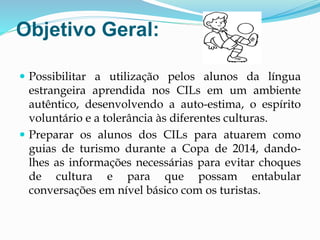 Objetivo Geral:
 Possibilitar a utilização pelos alunos da língua
estrangeira aprendida nos CILs em um ambiente
autêntico, desenvolvendo a auto-estima, o espírito
voluntário e a tolerância às diferentes culturas.
 Preparar os alunos dos CILs para atuarem como
guias de turismo durante a Copa de 2014, dando-
lhes as informações necessárias para evitar choques
de cultura e para que possam entabular
conversações em nível básico com os turistas.
 
