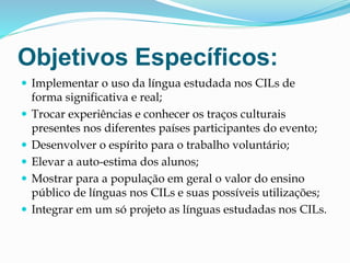 Objetivos Específicos:
 Implementar o uso da língua estudada nos CILs de
forma significativa e real;
 Trocar experiências e conhecer os traços culturais
presentes nos diferentes países participantes do evento;
 Desenvolver o espírito para o trabalho voluntário;
 Elevar a auto-estima dos alunos;
 Mostrar para a população em geral o valor do ensino
público de línguas nos CILs e suas possíveis utilizações;
 Integrar em um só projeto as línguas estudadas nos CILs.
 