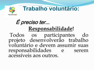Trabalho voluntário:
É preciso ter...
Responsabilidade!
Todos os participantes do
projeto desenvolverão trabalho
voluntário e devem assumir suas
responsabilidades e serem
acessíveis aos outros.
 