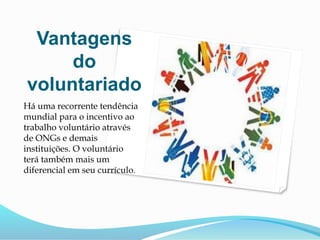 Vantagens
do
voluntariado
Há uma recorrente tendência
mundial para o incentivo ao
trabalho voluntário através
de ONGs e demais
instituições. O voluntário
terá também mais um
diferencial em seu currículo.
 
